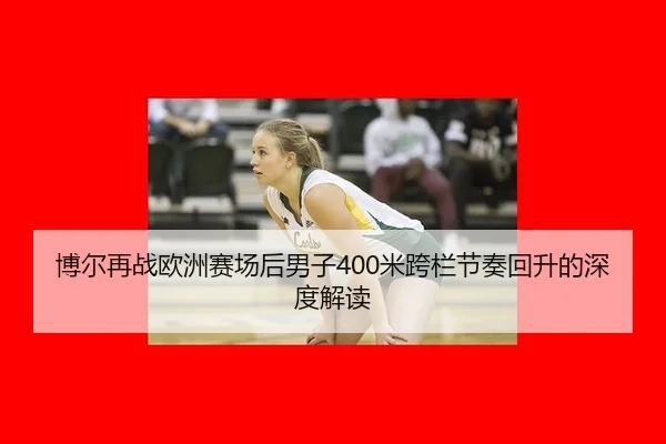 博尔再战欧洲赛场后男子400米跨栏节奏回升的深度解读